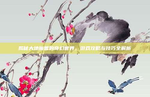 揭秘大地魔兽的奇幻世界，游戏攻略与技巧全解析