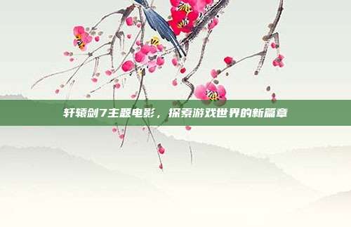 轩辕剑7主题电影，探索游戏世界的新篇章
