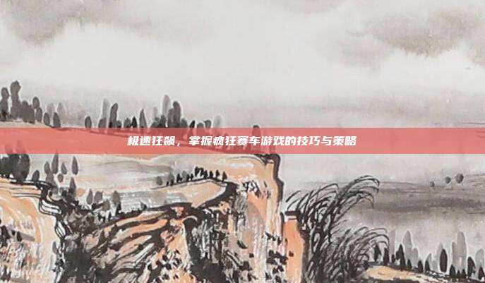 极速狂飙,掌握疯狂赛车游戏的技巧与策略