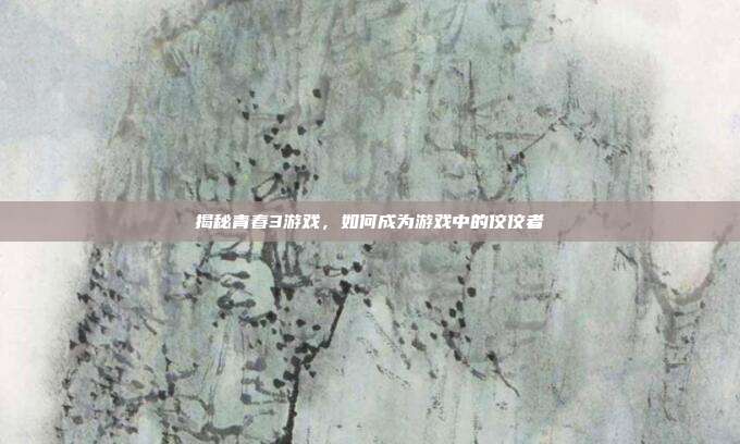 揭秘青春3游戏,如何成为游戏中的佼佼者