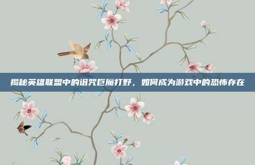揭秘英雄联盟中的诅咒巨魔打野,如何成为游戏中的恐怖存在