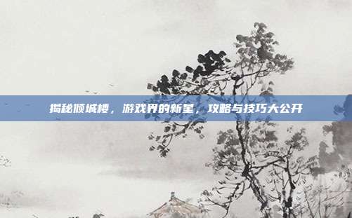 揭秘倾城楼，游戏界的新星，攻略与技巧大公开