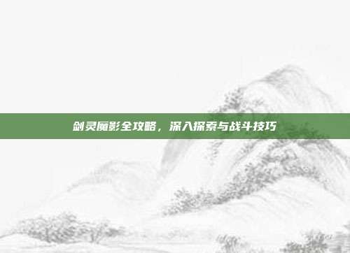 剑灵魔影全攻略,深入探索与战斗技巧