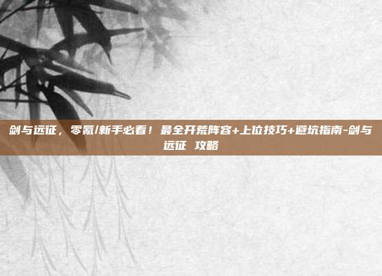 剑与远征，零氪/新手必看！最全开荒阵容+上位技巧+避坑指南-剑与远征 攻略