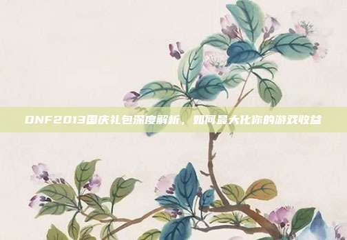 DNF2013国庆礼包深度解析，如何最大化你的游戏收益