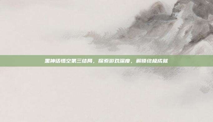 黑神话悟空第三结局，探索游戏深度，解锁终极成就