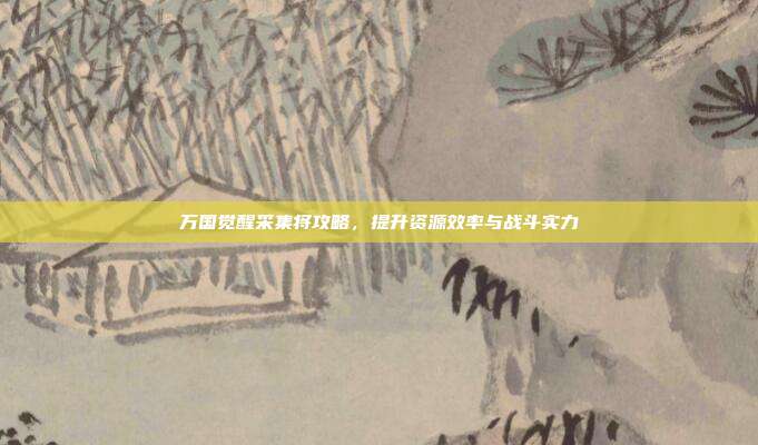 万国觉醒采集将攻略,提升资源效率与战斗实力
