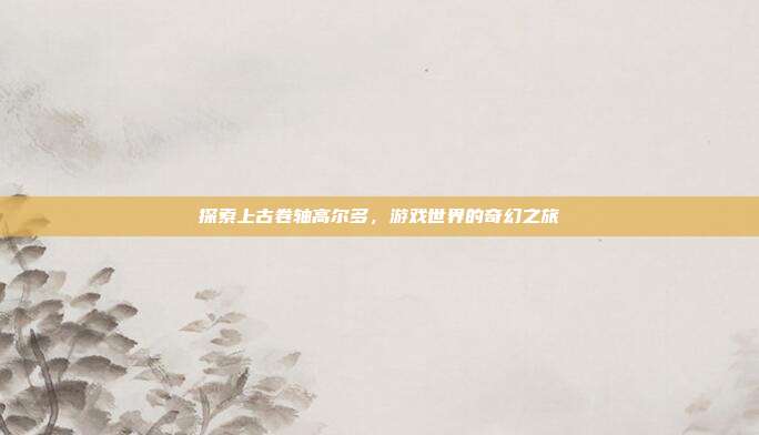 探索上古卷轴高尔多，游戏世界的奇幻之旅