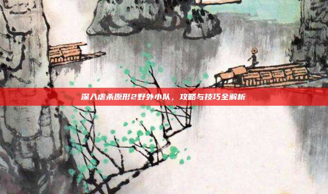 深入虐杀原形2野外小队,攻略与技巧全解析