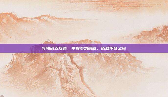 轩辕剑五攻略，掌握游戏精髓，成就传奇之旅