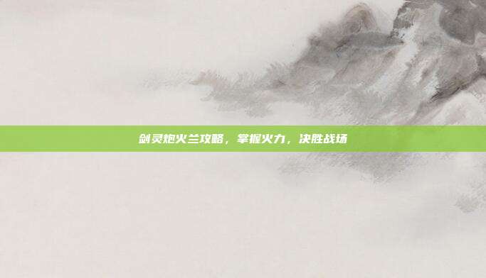 剑灵炮火兰攻略,掌握火力,决胜战场