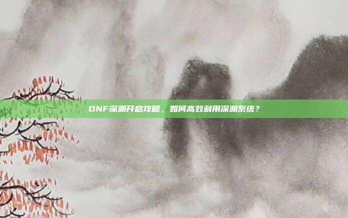 DNF深渊开启攻略,如何高效利用深渊系统?