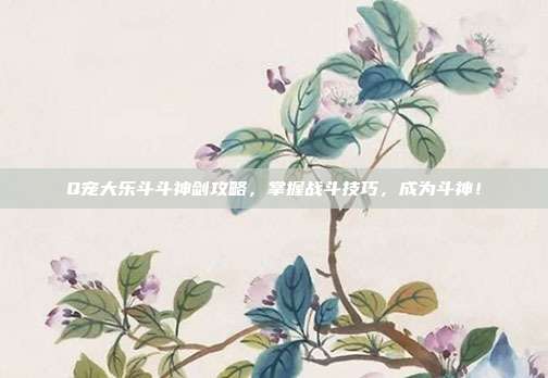Q宠大乐斗斗神剑攻略,掌握战斗技巧,成为斗神!