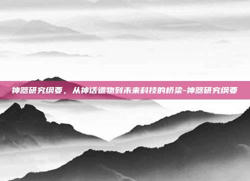 神器研究纲要,从神话遗物到未来科技的桥梁-神器研究纲要