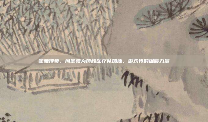 星驰传奇，周星驰为前线医疗队加油，游戏界的温暖力量