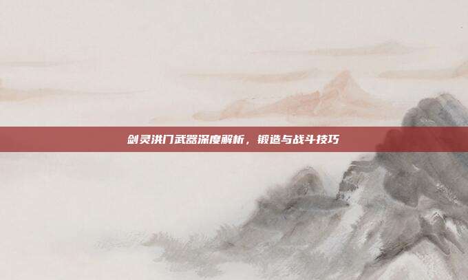 剑灵洪门武器深度解析,锻造与战斗技巧