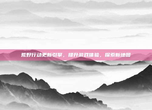 荒野行动更新引擎,提升游戏体验,探索新地图
