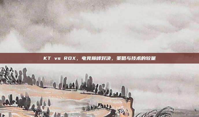 KT vs ROX，电竞巅峰对决，策略与技术的较量