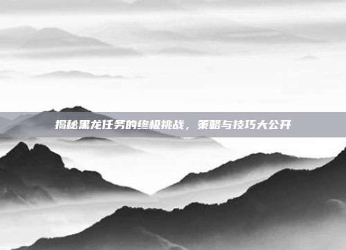 揭秘黑龙任务的终极挑战，策略与技巧大公开