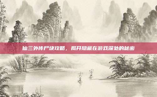 仙三外传尸块攻略,揭开隐藏在游戏深处的秘密