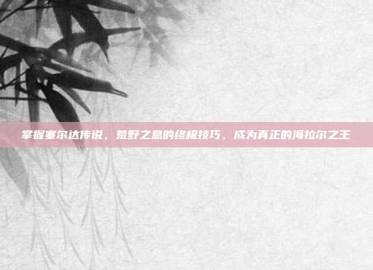 掌握塞尔达传说，荒野之息的终极技巧，成为真正的海拉尔之王