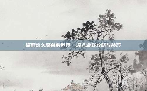 探索悠久魔兽的世界，深入游戏攻略与技巧