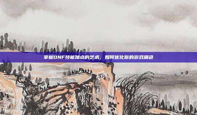 掌握DNF技能加点的艺术,如何优化你的游戏角色