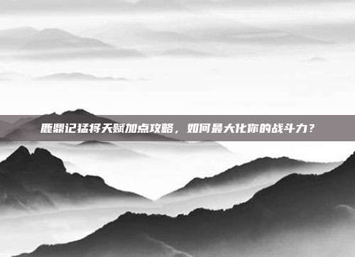 鹿鼎记猛将天赋加点攻略,如何最大化你的战斗力?