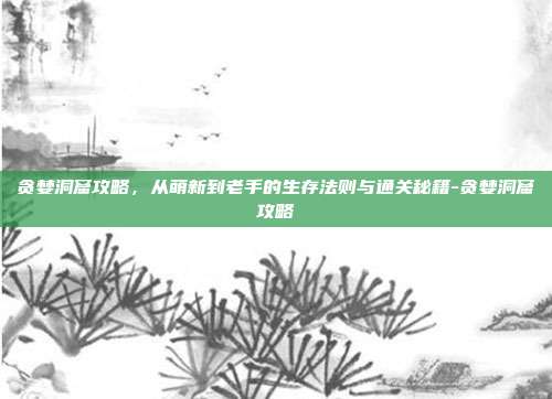 贪婪洞窟攻略，从萌新到老手的生存法则与通关秘籍-贪婪洞窟攻略