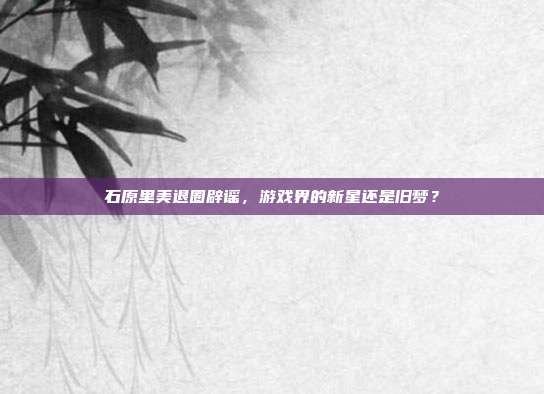 石原里美退圈辟谣，游戏界的新星还是旧梦？