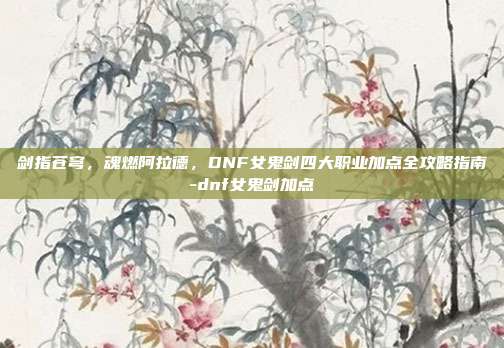 剑指苍穹,魂燃阿拉德,DNF女鬼剑四大职业加点全攻略指南-dnf女鬼剑加点