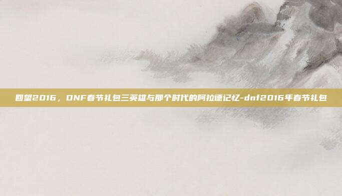 回望2016，DNF春节礼包三英雄与那个时代的阿拉德记忆-dnf2016年春节礼包
