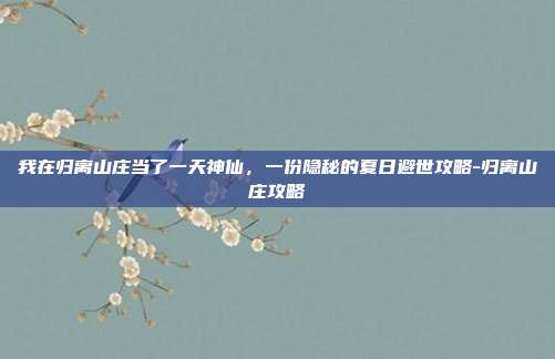 我在归离山庄当了一天神仙，一份隐秘的夏日避世攻略-归离山庄攻略