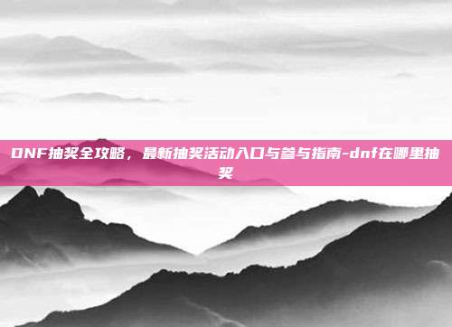 DNF抽奖全攻略，最新抽奖活动入口与参与指南-dnf在哪里抽奖
