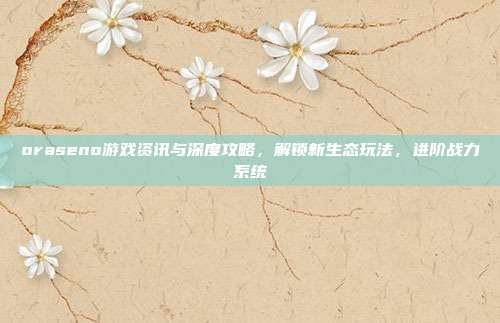 oraseno游戏资讯与深度攻略，解锁新生态玩法，进阶战力系统