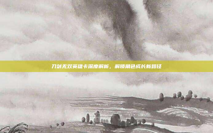 刀剑无双英雄卡深度解析，解锁角色成长新路径