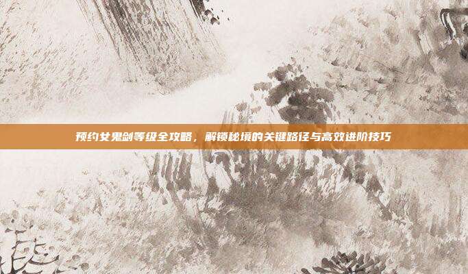 预约女鬼剑等级全攻略,解锁秘境的关键路径与高效进阶技巧