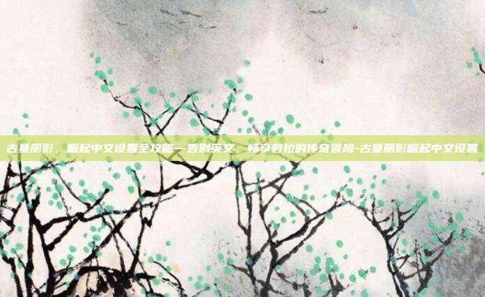 古墓丽影,崛起中文设置全攻略—告别英文,畅享劳拉的传奇冒险-古墓丽影崛起中文设置