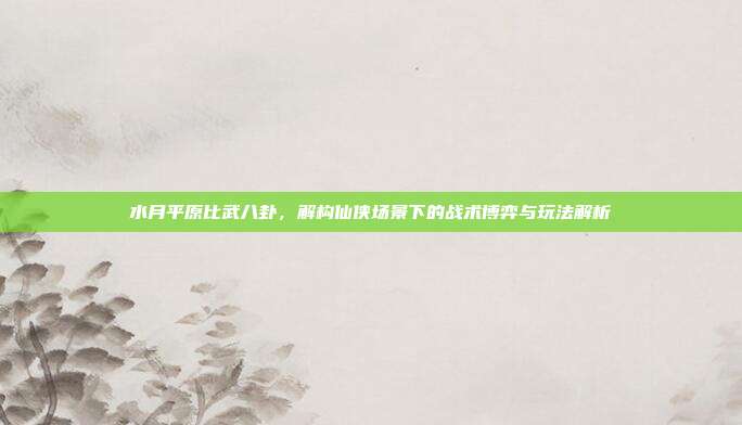水月平原比武八卦,解构仙侠场景下的战术博弈与玩法解析