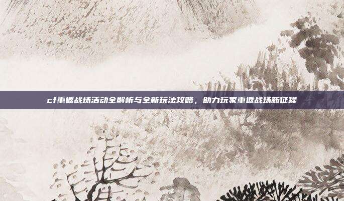 cf重返战场活动全解析与全新玩法攻略,助力玩家重返战场新征程