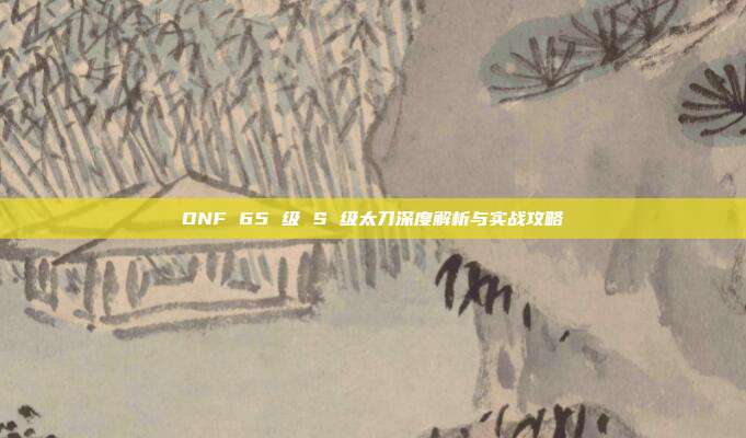 DNF 65 级 S 级太刀深度解析与实战攻略