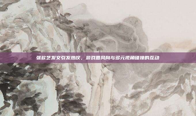 张歆艺发文引发热议,游戏圈风向与多元视角碰撞的互动