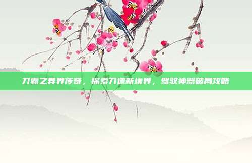 刀霸之异界传奇,探索刀道新境界,驾驭神器破局攻略