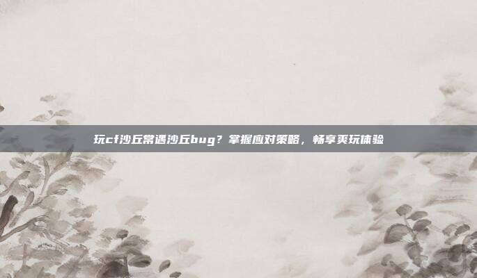 玩cf沙丘常遇沙丘bug?掌握应对策略,畅享爽玩体验