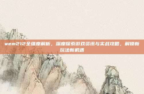wem212全维度解析，深度探索游戏资讯与实战攻略，解锁新玩法新机遇