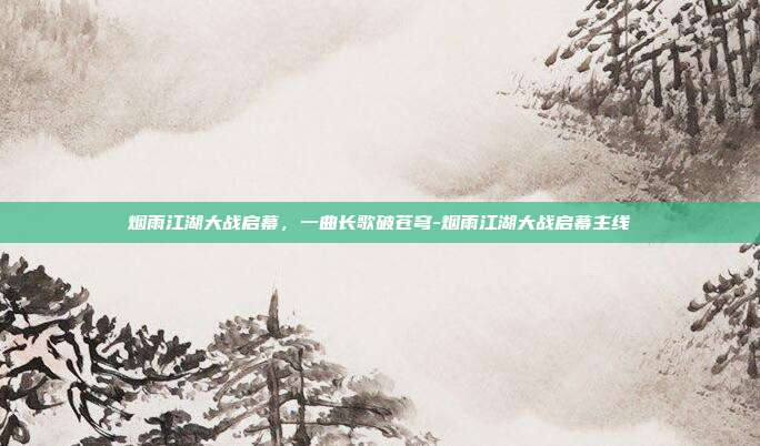 烟雨江湖大战启幕，一曲长歌破苍穹-烟雨江湖大战启幕主线