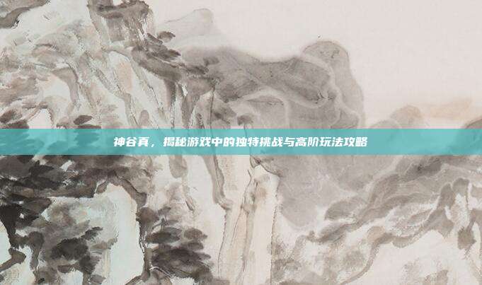 神谷真，揭秘游戏中的独特挑战与高阶玩法攻略