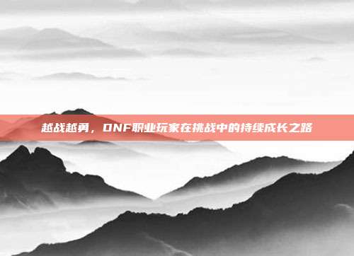 越战越勇,DNF职业玩家在挑战中的持续成长之路