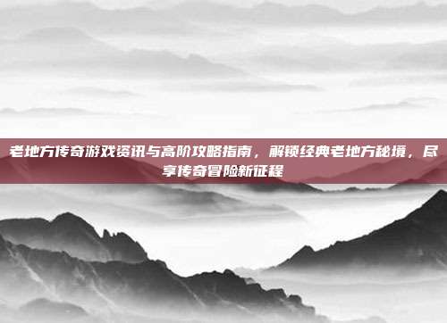 老地方传奇游戏资讯与高阶攻略指南,解锁经典老地方秘境,尽享传奇冒险新征程