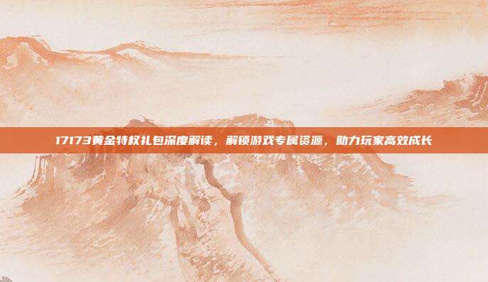17173黄金特权礼包深度解读,解锁游戏专属资源,助力玩家高效成长